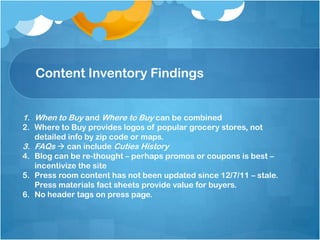 Content Inventory Findings
1. When to Buy and Where to Buy can be combined
2. Where to Buy provides logos of popular grocery stores, not
detailed info by zip code or maps.
3. FAQs  can include Cuties History
4. Blog can be re-thought – perhaps promos or coupons is best –
incentivize the site
5. Press room content has not been updated since 12/7/11 – stale.
Press materials fact sheets provide value for buyers.
6. No header tags on press page.
 