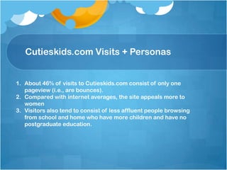 Cutieskids.com Visits + Personas
1. About 46% of visits to Cutieskids.com consist of only one
pageview (i.e., are bounces).
2. Compared with internet averages, the site appeals more to
women
3. Visitors also tend to consist of less affluent people browsing
from school and home who have more children and have no
postgraduate education.
 