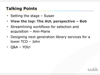 Talking Points Setting the stage – Susan View the top: The AUL perspective – Bob Streamlining workflows for selection and acquisition – Ann-Marie Designing next generation library services for a lower TCO – John Q&A – YOU ! 
