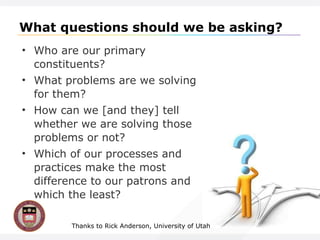 What questions should we be asking? Who are our primary constituents? What problems are we solving for them? How can we [and they] tell whether we are solving those problems or not? Which of our processes and practices make the most difference to our patrons and which the least? Thanks to Rick Anderson, University of Utah 