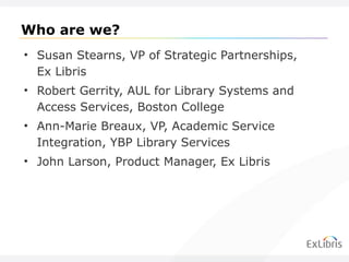 Who are we? Susan Stearns, VP of Strategic Partnerships, Ex Libris Robert Gerrity, AUL for Library Systems and Access Services, Boston College Ann-Marie Breaux, VP, Academic Service Integration, YBP Library Services John Larson, Product Manager, Ex Libris 