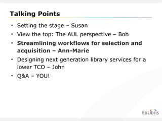 Talking Points Setting the stage – Susan View the top: The AUL perspective – Bob Streamlining workflows for selection and acquisition – Ann-Marie Designing next generation library services for a lower TCO – John Q&A – YOU! 