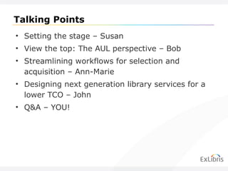 Talking Points Setting the stage – Susan View the top: The AUL perspective – Bob Streamlining workflows for selection and acquisition – Ann-Marie Designing next generation library services for a lower TCO – John Q&A – YOU! 
