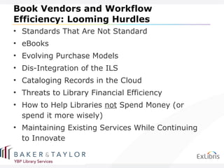 Book Vendors and Workflow Efficiency: Looming Hurdles Standards That Are Not Standard eBooks Evolving Purchase Models Dis-Integration of the ILS Cataloging Records in the Cloud Threats to Library Financial Efficiency How to Help Libraries  not  Spend Money (or spend it more wisely) Maintaining Existing Services While Continuing to Innovate 