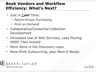 Book Vendors and Workflow Efficiency: What ’s Next? Just in Case Time: Patron-Driven Purchasing Print on Demand Collaborative/Consortial Collection Development Increased Use of Web Services, Less Moving MARC Files Around More Work in the Discovery Layer More Print Outsourcing,  plus  More E-Books 