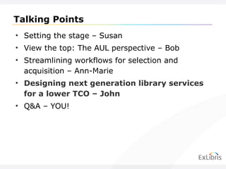Talking Points Setting the stage – Susan View the top: The AUL perspective – Bob Streamlining workflows for selection and acquisition – Ann-Marie Designing next generation library services for a lower TCO – John Q&A – YOU! 