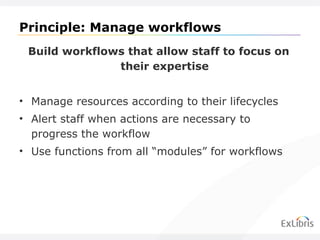 Principle: Manage workflows Build workflows that allow staff to focus on their expertise Manage resources according to their lifecycles Alert staff when actions are necessary to progress the workflow Use functions from all  “modules” for workflows 