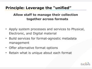 Principle: Leverage the  “unified” Allow staff to manage their collection together across formats Apply system processes and services to Physical, Electronic, and Digital material Build services for format-agnostic metadata management Offer alternative format options Retain what is unique about each format 