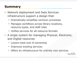 Summary Network deployment and Data Services infrastructure support a design that: Dramatically simplifies common processes Manages workflows across library locations, resource types, and staff roles Unifies services for all resource formats A single system for managing Physical, Electronic, and Digital resources Lowers total cost of ownership Improves existing services Offers an infrastructure for entirely new services 