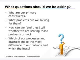 What questions should we be asking? Who are our primary constituents? What problems are we solving for them? How can we [and they] tell whether we are solving those problems or not? Which of our processes and practices make the most difference to our patrons and which the least? Thanks to Rick Anderson, University of Utah 