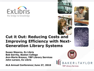 Cut it Out: Reducing Costs and Improving Efficiency with Next-Generation Library Systems Susan Stearns, Ex Libris Bob Gerrity, Boston College Ann-Marie Breaux, YBP Library Services John Larson, Ex Libris ALA Annual Conference ⃒ June 27, 2010 