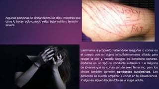 Algunas personas se cortan todos los días, mientras que
otros lo hacen sólo cuando están bajo estrés o tensión
severa
Lastimarse a propósito haciéndose rasguños o cortes en
el cuerpo con un objeto lo suficientemente afilado para
rasgar la piel y hacerla sangrar se denomina cortarse.
Cortarse es un tipo de conducta autolesiva. La mayoría
de jóvenes que se cortan son de sexo femenino, pero los
chicos también cometen conductas autolesivas. Las
personas se suelen empezar a cortar en la adolescencia.
Y algunas siguen haciéndolo en la etapa adulta.
 