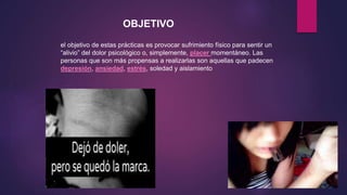el objetivo de estas prácticas es provocar sufrimiento físico para sentir un
“alivio” del dolor psicológico o, simplemente, placer momentáneo. Las
personas que son más propensas a realizarlas son aquellas que padecen
depresión, ansiedad, estrés, soledad y aislamiento
OBJETIVO
 