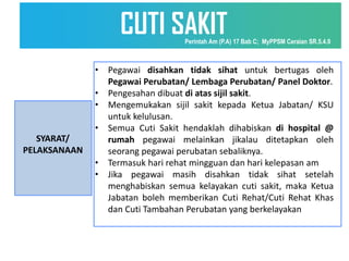 SYARAT/
PELAKSANAAN
• Pegawai disahkan tidak sihat untuk bertugas oleh
Pegawai Perubatan/ Lembaga Perubatan/ Panel Doktor.
• Pengesahan dibuat di atas sijil sakit.
• Mengemukakan sijil sakit kepada Ketua Jabatan/ KSU
untuk kelulusan.
• Semua Cuti Sakit hendaklah dihabiskan di hospital @
rumah pegawai melainkan jikalau ditetapkan oleh
seorang pegawai perubatan sebaliknya.
• Termasuk hari rehat mingguan dan hari kelepasan am
• Jika pegawai masih disahkan tidak sihat setelah
menghabiskan semua kelayakan cuti sakit, maka Ketua
Jabatan boleh memberikan Cuti Rehat/Cuti Rehat Khas
dan Cuti Tambahan Perubatan yang berkelayakan
CUTI SAKIT
Perintah Am (P.A) 17 Bab C; MyPPSM Ceraian SR.5.4.9
 