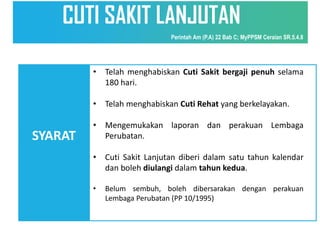 SYARAT
• Telah menghabiskan Cuti Sakit bergaji penuh selama
180 hari.
• Telah menghabiskan Cuti Rehat yang berkelayakan.
• Mengemukakan laporan dan perakuan Lembaga
Perubatan.
• Cuti Sakit Lanjutan diberi dalam satu tahun kalendar
dan boleh diulangi dalam tahun kedua.
• Belum sembuh, boleh dibersarakan dengan perakuan
Lembaga Perubatan (PP 10/1995)
CUTI SAKIT LANJUTAN
Perintah Am (P.A) 22 Bab C; MyPPSM Ceraian SR.5.4.8
 