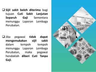 ❑ Sijil sakit boleh diterima bagi
tujuan Cuti Sakit Lanjutan
Separuh Gaji Sementara
menunggu Laporan Lembaga
Perubatan.
❑ Jika pegawai tidak dapat
mengemukakan sijil sakit
dalam tempoh tempoh
menunggu Laporan Lembaga
Perubatan, maka pegawai
hendaklah diberi Cuti Tanpa
Gaji.
 