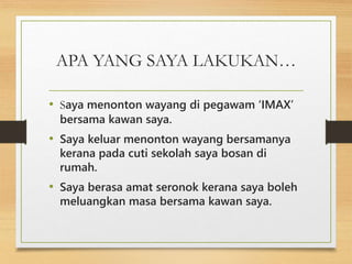 APA YANG SAYA LAKUKAN…
• Saya menonton wayang di pegawam ‘IMAX’
bersama kawan saya.
• Saya keluar menonton wayang bersamanya
kerana pada cuti sekolah saya bosan di
rumah.
• Saya berasa amat seronok kerana saya boleh
meluangkan masa bersama kawan saya.
 