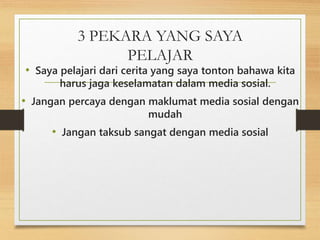 3 PEKARA YANG SAYA
PELAJAR
• Saya pelajari dari cerita yang saya tonton bahawa kita
harus jaga keselamatan dalam media sosial.
• Jangan percaya dengan maklumat media sosial dengan
mudah
• Jangan taksub sangat dengan media sosial
 