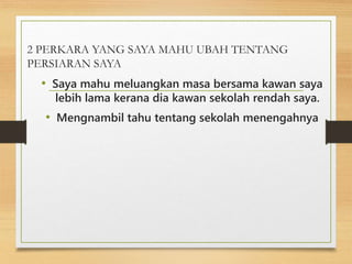 2 PERKARA YANG SAYA MAHU UBAH TENTANG
PERSIARAN SAYA
• Saya mahu meluangkan masa bersama kawan saya
lebih lama kerana dia kawan sekolah rendah saya.
• Mengnambil tahu tentang sekolah menengahnya
 