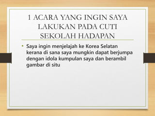 1 ACARA YANG INGIN SAYA
LAKUKAN PADA CUTI
SEKOLAH HADAPAN
• Saya ingin menjelajah ke Korea Selatan
kerana di sana saya mungkin dapat berjumpa
dengan idola kumpulan saya dan berambil
gambar di situ
 