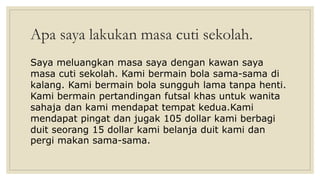 Apa saya lakukan masa cuti sekolah.
Saya meluangkan masa saya dengan kawan saya
masa cuti sekolah. Kami bermain bola sama-sama di
kalang. Kami bermain bola sungguh lama tanpa henti.
Kami bermain pertandingan futsal khas untuk wanita
sahaja dan kami mendapat tempat kedua.Kami
mendapat pingat dan jugak 105 dollar kami berbagi
duit seorang 15 dollar kami belanja duit kami dan
pergi makan sama-sama.
 