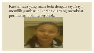 Kawan saya yang main bola dengan saya.Saya
memilih gambar ini kerana dia yang membuat
permainan bola itu seronok.
 