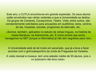 Este ano, o CUTLA encontra-se em grande expansão. Os seus alunos estão envolvidos nas várias vertentes a que a Universidade se dedica. Os grupos de Cantares, Cavaquinhos, Teatro, Viola, entre outros, são constantemente solicitados para actuações em auditórios, lares, centros de dia, hospitais, escolas, programas de televisão, etc.  «Somos, também, aplicados no estudo de várias línguas, na história da nossa literatura, na Astronomia, etc. E como jovens que somo, navegamos na NET porque a Informática já não tem segredos para nós». A Universidade está de tal modo em ascensão, que já a leva a fazer acordos com o gimnodesportivo da Junta de Freguesia da Venteira.  A visita mensal a museus, tem uma adesão média de 50 alunos, pois o «o autocarro não leva mais».  