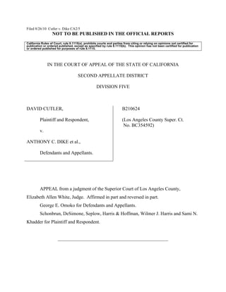 Filed 8/26/10 Cutler v. Dike CA2/5
NOT TO BE PUBLISHED IN THE OFFICIAL REPORTS
California Rules of Court, rule 8.1115(a), prohibits courts and parties from citing or relying on opinions not certified for
publication or ordered published, except as specified by rule 8.1115(b). This opinion has not been certified for publication
or ordered published for purposes of rule 8.1115.
IN THE COURT OF APPEAL OF THE STATE OF CALIFORNIA
SECOND APPELLATE DISTRICT
DIVISION FIVE
DAVID CUTLER,
Plaintiff and Respondent,
v.
ANTHONY C. DIKE et al.,
Defendants and Appellants.
B210624
(Los Angeles County Super. Ct.
No. BC354592)
APPEAL from a judgment of the Superior Court of Los Angeles County,
Elizabeth Allen White, Judge. Affirmed in part and reversed in part.
George E. Omoko for Defendants and Appellants.
Schonbrun, DeSimone, Seplow, Harris & Hoffman, Wilmer J. Harris and Sami N.
Khadder for Plaintiff and Respondent.
______________________________________________
 