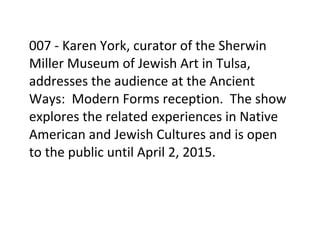 007	
  -­‐	
  Karen	
  York,	
  curator	
  of	
  the	
  Sherwin	
  
Miller	
  Museum	
  of	
  Jewish	
  Art	
  in	
  Tulsa,	
  
addresses	
  the	
  audience	
  at	
  the	
  Ancient	
  
Ways:	
  	
  Modern	
  Forms	
  reception.	
  	
  The	
  show	
  
explores	
  the	
  related	
  experiences	
  in	
  Native	
  
American	
  and	
  Jewish	
  Cultures	
  and	
  is	
  open	
  
to	
  the	
  public	
  until	
  April	
  2,	
  2015.	
  
	
  
	
  
 