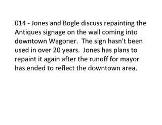 014	
  -­‐	
  Jones	
  and	
  Bogle	
  discuss	
  repainting	
  the	
  
Antiques	
  signage	
  on	
  the	
  wall	
  coming	
  into	
  
downtown	
  Wagoner.	
  	
  The	
  sign	
  hasn't	
  been	
  
used	
  in	
  over	
  20	
  years.	
  	
  Jones	
  has	
  plans	
  to	
  
repaint	
  it	
  again	
  after	
  the	
  runoff	
  for	
  mayor	
  
has	
  ended	
  to	
  reflect	
  the	
  downtown	
  area.	
  
	
  
	
  
	
  
 