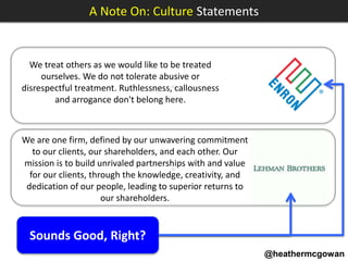 @heathermcgowan
We treat others as we would like to be treated
ourselves. We do not tolerate abusive or
disrespectful treatment. Ruthlessness, callousness
and arrogance don't belong here.
A Note On: Culture Statements
Sounds Good, Right?
We are one firm, defined by our unwavering commitment
to our clients, our shareholders, and each other. Our
mission is to build unrivaled partnerships with and value
for our clients, through the knowledge, creativity, and
dedication of our people, leading to superior returns to
our shareholders.
≈
≈
 