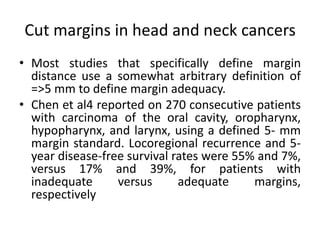 Cut margins in head and neck cancers
• Most studies that specifically define margin
distance use a somewhat arbitrary definition of
=>5 mm to define margin adequacy.
• Chen et al4 reported on 270 consecutive patients
with carcinoma of the oral cavity, oropharynx,
hypopharynx, and larynx, using a defined 5- mm
margin standard. Locoregional recurrence and 5-
year disease-free survival rates were 55% and 7%,
versus 17% and 39%, for patients with
inadequate versus adequate margins,
respectively
 