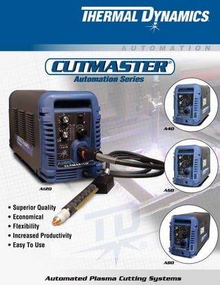 Automated Plasma Cutting Systems
Automation SeriesAutomation Series
CUTMASTER®
CUTMASTER
A U T O M A T I O N
A120
A40
A60
A80
Superior Quality
Economical
Flexibility
Increased Productivity
Easy To Use
•
•
•
•
•
 