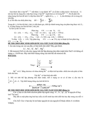 Giải thích: Khi vi hạt M (k – 1)+ mất thêm 1 e tạo thành M k+ có số đơn vị điện tích k+ lớn hơn (k – 1) 
nên lực hút tác dụng lên e tiếp theo trong vi hạt M k+ mạnh hơn so với trong M (k – 1)+. Do đó phải tốn 
năng lượng lớn hơn để tách 1e tiếp theo khỏi M k+ ; nghĩa là I( k – 1) < Ik như đã được chỉ ra trong (4) 
trên đây. 
2. a) Xét dấu của nhiệt phản ứng ΔH = νiEi - νjEj 
i j 
Trong đó i, j là liên kết thứ i, thứ j ở chất tham gia, chất tạo thành tương ứng của phản ứng được xét; Ei ; 
Ej là năng lượng của liên kết thứ i, thứ j đó. 
b) Xét cụ thể với nitơ : 
Phản ứng 4 N N4 (1) 
Có Δ H1 = 4 EN - EN4 = 0,0 - 6 × 163 ; vậy Δ H1 = - 978 kJ . 
Phản ứng 4 N 2 N2 (2) 
Có Δ H2 = 4 EN - 2 EN2 = 0,0 - 2 × 945 ; vậy Δ H2 = - 1890 kJ . 
Ta thây Δ H2 < Δ H1. Vậy phản ứng 4 N 2 N2 xảy ra thuận lợi hơn phản ứng 
4 N N4. 
ĐỀ THI CHỌN HỌC SINH GIỎI QUỐC GIA VIỆT NAM NĂM 2004 (Bảng B): 
1. Ion nào trong các ion sau đây có bán kính nhỏ nhất? Hãy giải thích. 
Li+, Na+, K+, Be2+, Mg2+. 
2. Sắt monoxit FeO có cấu trúc mạng tinh thể lập phương tâm diện (mặt) kiểu NaCl với thông số 
mạng a = 0,430 nm. Hãy tính khối lượng riêng của tinh thể sắt monoxit đó. 
BÀI GIẢI: 
1. 
Li+ Be2+ 
Na+ Mg2+ 
Tăng r K+ 
Giảm r 
Be2+ và Li+ đẳng electron với nhau nhưng Be2+ có điện tích hạt nhân nhiều hơn nên phải có bán 
kính nhỏ hơn. 
Vậy Be2+ có bán kính nhỏ nhất 
2. Đối với tinh thể lập phương tâm diện (mặt), mỗi ô mạng cơ sở có số đơn vị cấu trúc là 
1 x + x = . Vậy khối lượng riêng của tinh thể đó là: 
8 1 
8 
6 4 
2 
d 4(55,8 16) 3 
( ) = 
5,91(g / cm ) 
0,432.10 7 3 .6,022.10 
23 
+ 
= 
− 
ĐỀ THI CHỌN HỌC SINH GIỎI QUỐC GIA VIỆT NAM NĂM 2005 (Bảng A): 
Các vi hạt có cấu hình electron phân lớp ngoài cùng: 3s1, 3s2, 3p3, 3p6 là nguyên tố hay 
ion? Tại sao? 
Hãy dẫn ra một phản ứng hoá học (nếu có) để minh họa tính chất hóa học đặc trưng của mỗi vi 
hạt. 
Cho biết: Các vi hạt này là ion hoặc nguyên tử của nguyên tố thuộc nhóm A và nhóm 
VIII(0). 
Σ Σ 
 