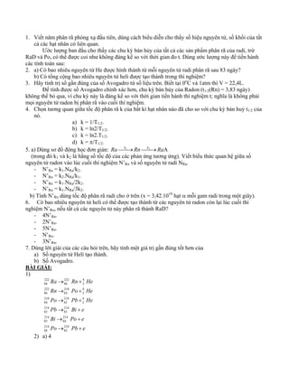 1. Viết năm phân rã phóng xạ đầu tiên, dùng cách biểu diễn cho thấy số hiệu nguyên tử, số khối của tất 
cả các hạt nhân có liên quan. 
Ước lượng ban đầu cho thấy các chu kỳ bán hủy của tất cả các sản phẩm phân rã của radi, trừ 
RaD và Po, có thể được coi như không đáng kể so với thời gian đo t. Dùng ước lượng này để tiến hành 
các tính toán sau: 
2. a) Có bao nhiêu nguyên tử He được hình thành từ mỗi nguyên tử radi phân rã sau 83 ngày? 
b) Có tổng cộng bao nhiêu nguyên tử heli được tạo thành trong thí nghiệm? 
3. Hãy tính trị số gần đúng của số Avogadro từ số liệu trên. Biết tại 0oC và 1atm thì V = 22,4L. 
Để tính được số Avogadro chính xác hơn, chu kỳ bán hủy của Radon (t1/2(Rn) = 3,83 ngày) 
không thể bỏ qua, vì chu kỳ này là đáng kể so với thời gian tiến hành thí nghiệm t; nghĩa là không phải 
mọi nguyên tử radon bị phân rã vào cuối thí nghiệm. 
4. Chọn tương quan giữa tốc độ phân rã k của bất kì hạt nhân nào đã cho so với chu kỳ bán huỷ t1/2 của 
nó. 
a) k = 1/T1/2. 
b) k = ln2/T1/2. 
c) k = ln2.T1/2. 
d) k = π/T1/2. 
5. a) Dùng sơ đồ động học đơn giản: Ra⎯⎯k1→Rn⎯⎯k2→RaA 
(trong đó k1 và k2 là hằng số tốc độ của các phản ứng tương ứng). Viết biểu thức quan hệ giữa số 
nguyên tử radon vào lúc cuối thí nghiệm N’Rn và số nguyên tử radi NRa. 
- N’Rn = k1.NRa/k2. 
- N’Rn = k2.NRa/k1. 
- N’Rn = k1.NRa/2k2. 
- N’Rn = k1.NRa/3k2. 
b) Tính N’Rn dùng tốc độ phân rã radi cho ở trên (x = 3,42.1010 hạt α mỗi gam radi trong một giây). 
6. Có bao nhiêu nguyên tử heli có thể được tạo thành từ các nguyên tử radon còn lại lúc cuối thí 
nghiệm N’Rn, nếu tất cả các nguyên tử này phân rã thành RaD? 
- 4N’Rn. 
- 2N’Rn. 
- 5N’Rn. 
- N’Rn. 
- 3N’Rn. 
7. Dùng lời giải của các câu hỏi trên, hãy tính một giá trị gần đúng tốt hơn của 
a) Số nguyên tử Heli tạo thành. 
b) Số Avogadro. 
BÀI GIẢI: 
1) 
Ra → Rn + 
He 
Rn → Po + 
He 
Po → Pb + 
He 
Pb → Bi + 
e 
Bi → Po + 
e 
210 
82 
Po → Pb + 
e 
214 
84 
214 
84 
214 
83 
214 
83 
214 
82 
42 
214 
82 
218 
84 
42218 
84 
222 
86 
42 
222 
86 
222 
88 
2) a) 4 
 