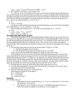 b) NHe = 4xmt = 4.3,42.1010.0,192.(83.24.3600) = 1,9.1017. 
3) Số Avogadro NA là số hạt vi mô có trong 1 mol 
NA = NHe/nHe với NHe là số nguyên tử heli và nHe là số mol He tạo thành trong khoảng thời gian t. 
Nếu giả thiết rằng tất cả các nguyên tử radon tạo thành từ các nguyên tử radi đều phân rã trong thời gian 
thí nghiệm (giả thiết này theo sau giả thiết là chu kỳ bán hủy của radon có thể bỏ qua so với thời gian 83 
ngày, điều này dẫn đến sai số khoảng 5%), khi ấy số nguyên tử heli bức xạ trong khoảng thời gian t là 
NHe = 4xmt và ta có thể tính được NA = 6,4.1023 mol-1. 
4) b) 
5) a) N’Rn = k1.NRa/k2. 
Số nguyên tử radon đạt đến trạng thái gần tĩnh (cân bằng phóng xạ), tại đó tốc độ tạo thành bằng 
tốc độ phân rã k2N’Rn = k1.NRa, từ đó N’Rn = k1.NRa/k2. 
b)Tốc độ phân rã của radi là k1NRa = xm, từ đó ta có thể tính được N’Ra = 3,14.1015. 
6) 3N’Rn. 
7) a) NHe = 4xmt – 3N’Rn = 1,79.1017. 
b) NA = NHe/VHe = 6,09.1023. 
OLYMPIC HÓA HỌC QUỐC TẾ 1997: 
Sắt kim loại nóng chảy ở 1811K. Giữa nhiệt độ phòng và điểm nóng chảy của nó, sắt kim loại có 
thể tồn tại ở các dạng thù hình và các dạng tinh thể khác nhau. Từ nhiệt độ phòng đến 1185K, sắt có cấu 
tạo tinh thể dạng lập phương tâm khối (bcc) quen gọi là sắt-? Từ 1185K đến 1667K sắt kim loại có cấu 
tạo mạng lập phương tâm diện (fcc) và được gọi là sắt-? Trên 1167K và cho tới điểm nóng chảy sắt 
chuyển về dạng cấu tạo lập phương tâm khối (bcc) tương tự sắt-? Cấu trúc sau cùng (pha cuối) còn được 
gọi là sắt-? 
1) Cho biết khối lượng riêng của sắt kim loại nguyên chất là 7,874g.cm-3 ở 293K, 
a) Tính bán kính nguyên tử của sắt (cm). 
b) Ước lượng khối lượng riêng của sắt (tính theo g.cm-3) ở 1250K 
Chú ý: Bỏ qua các ảnh hưởng không đáng kể do sự giãn nở nhiệt của kim loại. 
Thép là hợp kim của sắt và cacbon, trong đó một số khoảng trống giữa nguyên tử sắt (các hốc) 
trong mạng tinh thể bị chiếm bởi các nguyên tử nhỏ là cacbon. Hàm lượng cacbon trong hợp kim này 
thường trong khoảng 0,1% đến 4%. Trong lò cao, sự nóng chảy của sắt càng dễ dàng khi thép chứa 4,3% 
theo khối lượng. Nếu hỗn hợp này được làm lạnh qúa nhanh (đột ngột) thì các nguyên tử cacbon được 
phân tán trong mạng sắt-?. Chất rắn mới này - được gọi là martensite - rất cứng và giòn. Dù hơi bị biến 
dạng, cấu tạo tinh thể của chất rắn này là giống như cấu tạo tinh thể của sắt-? (bcc). 
2) Giả thiết rằng các nguyên tử cacbon được phân bố đều trong cấu trúc của sắt. 
a) Ước tính hàm lượng nguyên tử cacbon trong một tế bào đơn vị (ô mạng cơ sở) của sắt-? trong 
martensite chứa 4,3%C theo khối lượng. 
b) Ước tính khối lượng riêng (g.cm-3) của vật liệu này. 
Khối lượng mol nguyên tử và các hằng số: 
MFe = 55,847g.mol-1. 
MC = 12,011g.mol-1. 
NA = 6,02214.1023mol-1. 
BÀI GIẢI: 
1) Các bước tính toán: 
1. Định nghĩa các tham số của chiều dài (a, b, c, d1, d2 và r) và thể tích (V1 và V2) cho cả 
hai cấu tạo bcc và fcc của sắt. 
2. Tính thể tích V1 của ô mạng đơn vị của sắt - α nhờ khối lượng riêng của nó (ρbcc) ở 
293K, khối lượng mol nguyên tử của sắt (MFe), và số Avogadro NA. 
 