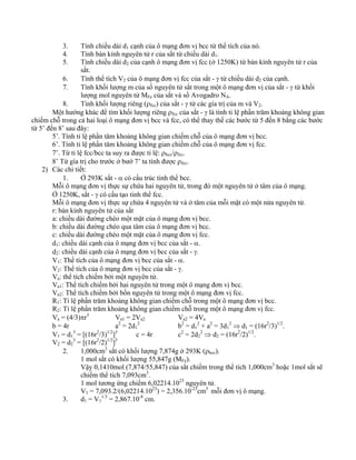 3. Tính chiều dài d1 cạnh của ô mạng đơn vị bcc từ thể tích của nó. 
4. Tính bán kính nguyên tử r của sắt từ chiều dài d1. 
5. Tính chiều dài d2 của cạnh ô mạng đơn vị fcc (ở 1250K) từ bán kính nguyên tử r của 
sắt. 
6. Tính thể tích V2 của ô mạng đơn vị fcc của sắt - γ từ chiều dài d2 của cạnh. 
7. Tính khối lượng m của số nguyên tử sắt trong một ô mạng đơn vị của sắt - γ từ khối 
lượng mol nguyên tử MFe của sắt và số Avogadro NA. 
8. Tính khối lượng riêng (ρfcc) của sắt - γ từ các gía trị của m và V2. 
Một hướng khác để tìm khối lượng riêng ρfcc của sắt - γ là tính ti lệ phần trăm khoảng không gian 
chiếm chỗ trong cả hai loại ô mạng đơn vị bcc và fcc, có thể thay thế các bước từ 5 đến 8 bằng các bước 
từ 5’ đến 8’ sau đây: 
5’. Tính tỉ lệ phần tăm khoảng không gian chiếm chỗ của ô mạng đơn vị bcc. 
6’. Tính tỉ lệ phần tăm khoảng không gian chiếm chỗ của ô mạng đơn vị fcc. 
7’. Từ tỉ lệ fcc/bcc ta suy ra được tỉ lệ: ρbcc/ρfcc. 
8’ Từ gía trị cho trước ở bướ 7’ ta tính được ρfcc. 
2) Các chi tiết: 
1. Ở 293K sắt - α có cấu trúc tinh thể bcc. 
Mỗi ô mạng đơn vị thực sự chứa hai nguyên tử, trong đó một nguyên tử ở tâm của ô mạng. 
Ở 1250K, sắt - γ có cấu tạo tinh thể fcc. 
Mỗi ô mạng đơn vị thực sự chứa 4 nguyên tử và ở tâm của mỗi mặt có một nửa nguyên tử. 
r: bán kính nguyên tử của sắt 
a: chiều dài đường chéo một mặt của ô mạng đơn vị bcc. 
b: chiều dài đường chéo qua tâm của ô mạng đơn vị bcc. 
c: chiều dài đường chéo một mặt của ô mạng đơn vị fcc. 
d1: chiều dài cạnh của ô mạng đơn vị bcc của sắt - α. 
d2: chiều dài cạnh của ô mạng đơn vị bcc của sắt - γ. 
V1: Thể tích của ô mạng đơn vị bcc của sắt - α. 
V2: Thể tích của ô mạng đơn vị bcc của sắt - γ. 
Va: thể tích chiếm bởi một nguyên tử. 
Va1: Thể tích chiếm bởi hai nguyên tử trong một ô mạng đơn vị bcc. 
Va2: Thể tích chiếm bởi bốn nguyên tử trong một ô mạng đơn vị fcc. 
R1: Tỉ lệ phần trăm khoảng không gian chiếm chỗ trong một ô mạng đơn vị bcc. 
R2: Tỉ lệ phần trăm khoảng không gian chiếm chỗ trong một ô mạng đơn vị fcc. 
Va = (4/3)πr3 Va1 = 2Va2 Va2 = 4Va 
b = 4r a2 = 2d1 
2 b2 = d1 
2 + a2 = 3d1 
2 ⇒ d1 = (16r2/3)1/2. 
V1 = d1 
3 = [(16r2/3)1/2]3 c = 4r c2 = 2d2 
2 ⇒ d2 = (16r2/2)1/2. 
V2 = d2 
3 = [(16r2/2)1/2]3 
2. 1,000cm3 sắt có khối lượng 7,874g ở 293K (ρbcc). 
1 mol sắt có khối lượng 55,847g (MFe). 
Vậy 0,1410mol (7,874/55,847) của sắt chiếm trong thể tích 1,000cm3 hoặc 1mol sắt sẽ 
chiếm thể tích 7,093cm3. 
1 mol tương ứng chiếm 6,02214.1023 nguyên tử. 
V1 = 7,093.2/(6,02214.1023) = 2,356.10-23cm3 mỗi đơn vị ô mạng. 
3. d1 = V1 
1/3 = 2,867.10-8 cm. 
 