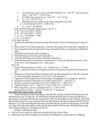 4. Với cấu tạo bcc, gía trị của d1 có thể được biểu thị là: d1 = (16r2/3)1/2. Vậy gía trị của r 
sẽ là: r = (3d1 
2/16)1/2 = 1,241.10-8cm. 
5. Ở 1250K, trong cấu tạo fcc, d2 = (16r2/2)1/2 = 3,511.10-8cm. 
6. V2 = d2 
3 = 4,327.10-23cm3. 
7. Khối lượng m của 4 nguyên tử sắt trong ô mạng đơn vị fcc sẽ là: 
m = 55,847.4/(6,02214.1023) = 3,709.10-22g 
8. ρfcc = m/V2 = 8,572g/cm3. 
Cách giải khác để tìm khối lượng riêng ρfcc của sắt - γ: 
5’. R1 = [(Va1)/V1].100% = 68,02% 
6’. R2 = [(Va2)/V2].100% = 74,05% 
7’. ρbcc/ρfcc = 74,05/68,02 = 1,089 
8’. ρfcc = 8,572g/cm3. 
3) Các bước tính toán: 
1. Từ phần trăm cấu thành của martensite (theo khối lượng), tính số mol tương ứng của cacbon và 
sắt. 
2. Đưa tỉ lệ mol C/Fe về một ô mạng đơn vị (Ghi chú: Hai nguyên tử Fe trong mỗi ô mạng đơn vị). 
3. Tìm số nguyên be nhất các nguyên tử C trong số nguyên bé nhất của ô mạng đơn vị (không bắt 
buộc). 
4. Tính khối lượng sắt trong một ô mạng đơn vị 
5. Tính khối lượng cacbon trong một ô mạng đơn vị 
6. Tính tổng khối lượng sắt và cacbon trong một ô mạng đơn vị 
7. Tính khối lượng riêng của martensite [ρ(martensite có 4,3%C)] từ tổng khối lượng của C và Fe 
và thể tích V1 của ô mạng đơn vị sắt - α cấu tạo bcc. 
4)Chi tiết: 
1. Trong 100,0g martensite có 4,3%C ⇒ nC = 0,36mol và nFe = 1,71mol. 
Vậy cứ 1 nguyên tử cacbon có 4,8 nguyên tử sắt hay 0,21 nguyên tử cacbon cho mỗi nguyên tử 
sắt. 
2. Martensite có cấu tạo tinh thể bcc (2 nguyên tử sắt cho mỗi ô mạng đơn vị). Như vậy số nguyên 
tử cacbon trong mỗi ô mạng đơn vị là: 2.(1/4,8) = 0,42 nguyên tử. 
3. 5 nguyên tử C [(0,42 nguyên tử C/0,42).5] trong 12 ô mạng đơn vị [1 ô mạng đơn vị/0,42).5] 
4. Số gam Fe trong mỗi ô mạng đơn vị là: 55,847.2/6,02214.1023 = 1,8547.10-22g 
5. Số gam C trong mỗi ô mạng đơn vị là: 12,011/6,02214.1023 = 1,9945.10-23g 
6. Tổng khối lượng C và Fe = 1,8457.10-22 + 0,42.1,9945.10-23 = 1,938.10-22g. 
7. Mỗi ô mạng đơn vị của sắt - α chiếm thể tích V1 = 2,356.10-23cm3. 
ρ(martensite có 4,3%C) = 1,938.10-22/(2,356.10-23) = 8,228g.cm-3. 
OLYMPIC HÓA HỌC QUỐC TẾ 1998: 
Nathan Thompson là một trong những cư dân đầu tiên của đảo Lord Howe đã trồng trong vườn 
nhà mình một số cây sồi châu Âu. Tuy nhiên người ta không thể biết chính xácv thời gian đã trồng vì 
quyển nhật kí của ông ta đã bị thất lạc trong bão biển. Phía sau nhà Nathan có một cái hồ nhỏ. Qua nhiều 
năm, lá cây sồi châu Âu và các hạt tích tụ ở đáy hồ. Một lượng rất nhỏ đồng vị phóng xạ Pb-210 (chu kỳ 
bán hủy là 22,3 năm) cũng đồng thời lắng đọng. Nên biết rằng cây sồi châu Âu rụng lá ngay từ năm đầu 
tiên. Năm 1995 một nhóm nghiên cứu lấy mẫu đất bùn từ đáy hồ. Đất bùn được cắt thành những lát dày 
1cm và khảo sát trầm tích và chì phóng xạ Pb-210. 
Sự khảo sát đất bùn cho thấy: 
• Trầm tích của sồi châu Âu và hạt của nó tìm thấy đầu tiên ở độ sâu 50cm. 
• Độ phóng xạ của Pb-210 ở phần trên của đất bùn là 356Bq/kg còn ở độ sâu 50cm là 1,40Bq/kg. 
 