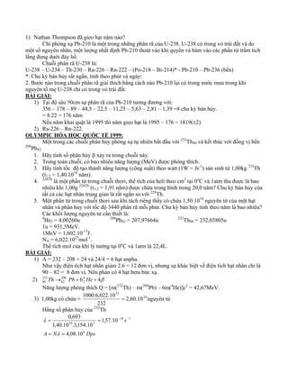 1) Nathan Thompson đã gieo hạt năm nào? 
Chì phóng xạ Pb-210 là một trong những phân rã của U-238. U-238 có trong vỏ trái đất và do 
một số nguyên nhân, một lượng nhất định Pb-210 thoát vào khí quyển và bám vào các phần tử trầm tích 
lắng đọng dưới đáy hồ. 
Chuỗi phân rã U-238 là: 
U-238 – U-234 – Th-230 – Ra-226 – Rn-222 – (Po-218 – Bi-214)* - Pb-210 – Pb-236 (bền) 
*: Chu kỳ bán hủy rất ngắn, tính theo phút và ngày: 
2. Bước nào trong chuỗi phân rã giải thích bằng cách nào Pb-210 lại có trong nước mưa trong khi 
nguyên tố mẹ U-238 chỉ có trong vỏ trái đất. 
BÀI GIẢI: 
1) Tại độ sâu 50cm sự phân rã của Pb-210 tương đương với: 
356 – 178 – 89 – 44,5 – 22,5 – 11,25 – 5,63 – 2,81 – 1,39 =8 chu kỳ bán hủy. 
= 8.22 = 176 năm 
Nếu năm khai quật là 1995 thì năm gieo hạt là 1995 – 176 = 1819(±2) 
2) Ra-226 – Rn-222. 
OLYMPIC HÓA HỌC QUỐC TẾ 1999: 
Một trong các chuỗi phân hủy phóng xạ tự nhiên bắt đầu với 232Th90 và kết thúc với đồng vị bền 
208Pb82. 
1. Hãy tính số phân hủy β xảy ra trong chuỗi này. 
2. Trong toàn chuỗi, có bao nhiêu năng lượng (MeV) được phóng thích. 
3. Hãy tính tốc độ tạo thành năng lượng (công suất) theo watt (1W = Js-1) sản sinh từ 1,00kg 232Th 
(t1/2 = 1,40.1010 năm). 
4. 228Th là một phần tử trong chuỗi thori, thể tích của heli theo cm3 tại 0oC và 1atm thu được là bao 
nhiêu khi 1,00g 228Th (t1/2 = 1,91 năm) được chứa trong bình trong 20,0 năm? Chu kỳ bán hủy của 
tất cả các hạt nhân trung gian là rất ngắn so với 228Th. 
5. Một phân tử trong chuỗi thori sau khi tách riêng thấy có chứa 1,50.1010 nguyên tử của một hạt 
nhân và phân hủy với tốc độ 3440 phân rã mỗi phút. Chu kỳ bán hủy tính theo năm là bao nhiêu? 
Các khối lượng nguyên tử cần thiết là: 
4He2 = 4,00260u 206Pb82 = 207,97664u 232Th90 = 232,03805u 
1u = 931,5MeV. 
1MeV = 1,602.10-13J. 
NA = 6,022.1023mol-1. 
Thể tích mol của khí lý tưởng tại 0oC và 1atm là 22,4L. 
BÀI GIẢI: 
1) A = 232 – 208 = 24 và 24/4 = 6 hạt anpha. 
Như vậy điện tích hạt nhân giảm 2.6 = 12 đơn vị, nhưng sự khác biệt về điện tích hạt nhân chỉ là 
90 – 82 = 8 đơn vị. Nên phản có 4 hạt beta bức xạ. 
2) − + + → β 4 642 
232 
Th 208 
Pb He 
90 82 
Năng lượng phóng thích Q = [m(232Th) – m(208Pb) – 6m(4He)]c2 = 42,67MeV. 
23 
1000.6,022.10 = nguyên tử 
3) 1,00kg có chứa = 2,60.10 
24 
232 
Hằng số phân hủy của 232Th 
0,693 
= = − − 
A N Dps 
s 
6 
18 1 
10 7 
4,08.10 
1,57.10 
1,40.10 .3,154.10 
= λ 
= 
λ 
 