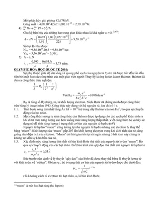Mỗi phân hủy giải phóng 42,67MeV 
Công suất = 4,08.106.42,67.1,602.10-13 = 2,79.10-5W. 
4) He Pb Th 42 
228 
→ 208 
+ 5 
90 82 
Chu kỳ bán hủy của những hạt trung gian khác nhau là khá ngắn so với 228Th. 
( 23 
) 20 1 
⎡ 
0,693 = − ⎥⎦ 
A = λN = 9,58.10 
y 
Số hạt He thu được: 
NHe = 9,58.1020.20.5 = 9,58.1022 hạt 
VHe = 3,56.103cm3 = 3,56L. 
1,00. 6,022.10 
228 
1,91 
⎤ 
⎢⎣ 
⎞ 
⎟⎠ 
⎛ 
⎜⎝ 
5) A = λ.N 
t N 
0,693 0,693. 5,75 
1 / 2 = = = 
A 
λ 
năm. 
OLYMPIC HÓA HỌC QUỐC TẾ 2001: 
Sự phụ thuộc giữa độ dài sóng và quang phổ vạch của nguyên tử hydro đã được biết đến lần đầu 
tiên bởi một loạt các công trình của một giáo viên người Thụy Sỹ là ông Johan Jakob Balmer. Balmer đã 
đưa ra công thức thực nghiệm: 
⎞ 
⎟⎠ 
1 1 
= ⎛ − 2 2 
⎜⎝ 
1 
2 
n 
Rλ H 
4 
m e 
. = cm− 
h c 
Với RH = 1 
e 
ε 
3 3 
109768 
8. . . 
o 
RH là hằng số Rydberg, me là khối lượng electron. Niels Bohr đã chứng minh được công thức 
trên bằng lý thuyết năm 1913. Công thức này đúng với hệ nguyên tử, ion chỉ có 1e. 
1.1. Tính bước sóng dài nhất bằng Å (1Å = 10-10m) trong dãy Balmer của ion He+, bỏ qua sự chuyển 
động của hạt nhân. 
1.2. Một công thức tương tự như công thức của Balmer được áp dụng cho các vạch phổ khác sinh ra 
khi đi từ mức năng lượng cao hơn xuống mức năng lượng thấp nhất. Viết công thức đó và hãy sử 
dụng nó để tính năng lượng ở trạng thái cơ bản của nguyên tử hydro (eV) 
Nguyên tử hydro “muon”1 cũng tương tự như nguyên tử hydro nhưng các electron bị thay thế 
bằng “muon”. Khối lượng của “muon” gấp 207 lần khối lượng electron trong khi điện tích của nó cũng 
giống như điện tích của electron. “Muon” có thời gian tồn tại rất ngắn nhưng ở bài toán này chúng ta 
không xét đến sự kém bền của nó. 
1.3. Xác định mức năng lượng thứ nhất và bán kính Bohr thứ nhất của nguyên tử hydro “muon”. Bỏ 
qua sự chuyển động của các hạt nhân. Biết bán kính của qũy đạo thứ nhất của nguyên tử hydro là 
o 
o 
2 
o A 
m e 
e 
h 
a = = 
0,53 2 
π 
ε 
Bức tranh toàn cảnh về lý thuyết “qũy đạo” của Bohr đã được thay thế bằng lý thuyết lượng tử 
với khái niệm về “obitan”. Obitan ψ1s (r) ở trạng thái cơ bản của nguyên tử hydro được cho dưới đây: 
/ 0 
= − 
3 
0 
1 
1 r a 
s e 
a 
π 
ψ 
r là khoảng cách từ electron tới hạt nhân, ao là bán kính Bohr. 
1 “muon” là một loại hạt nặng (họ lepton) 
 