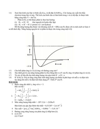 1.4. Xem bán kính của lớp vỏ hình cầu là ao và độ đặc là 0,001ao. Ước lượng xác suất tìm thấy 
electron trong lớp vỏ này. Thể tích của hình cầu có bán kính trong r và có độ đặc Δr được tính 
bằng công thức V = 4πr2Δr. 
- Phân tử H2 có thể được phân ly theo hai hướng: 
(i): H2 → H + H (hai nguyên tử hydro độc lập) 
(ii): H2 → H+ + H- (1 proton và 1 ion hydrua) 
Đồ thị năng lượng phụ thuộc vào khoảng cách (E = f(R)) của H2 được chỉ ra một cách sơ lược ở 
sơ đồ dưới đây. Năng lượng nguyên tử và phân tử được cho trong cùng một tỉ lệ: 
1.5. Cho biết phản ứng (i) và (ii) ứng với đường cong nào? 
1.6. Xác định giá trị của năng lượng phân ly (De) bằng đơn vị eV của H2 ứng với phản ứng (i) và (ii). 
1.7. Từ các số liệu đã cho tính năng lượng của qúa trình H- → H + e 
1.8. H- là hệ 2e. Giả sử rằng công thức tính năng lượng của Bohr là phù hợp với mỗi e và điện tích 
tác dụng lên mỗi e là điện tích hiệu dụng Z*. Tính Z* của H-. 
BÀI GIẢI: 
1. Bước sóng dài nhất λL ứng với n = 3. 
Đối với He+: 
o 
1 4 1 
R 1 ⎞ 
1641,1 
= ⎛ − 
λ 
H A 
n 
2 
2 2 = ⎟⎠ 
⎜⎝ 
2. 1 1 
1 ; 2,3,4... 
= ⎛ − n 
Rλ H 
1 
E = -hcRH = -13,6eV. 
⎞ 
2 2 = ⎟⎠ 
⎜⎝ 
n 
3 Mức năng lượng thấp nhất = -207.13,6 = -2,82keV. 
Bán kính của qũy đạo Bohr thứ nhất = 0,53/207 = 2,6.10-3 oA 
4 Xác suất = 2 2 2 4 (a ) 4 a .0,001a = 0,004e− = 5,41.10− o o o ψ π 
5 Đường cong năng lượng của phản ứng (i) thấp hơn (ii). 
6 (i) 4,7eV 
(ii) 17,6eV 
 