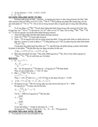 7 Ái lực electron = -13,6 – (-14,3) = 0,7eV 
8 Z* = 0,7. 
OLYMPIC HÓA HỌC QUỐC TẾ 2001: 
Khoáng chất trong cát biển – monazit – là nguồn giàu thori có sẵn ở bang Kerala (Ấn Độ). Một 
mẫu monazit chứa 9%ThO2 và 0,35% U3O8; 208Pb và 206Pb là những sản phẩm bền tương ứng với các 
qúa trình phân rã 232Th và 238U. Tất cả chì có trong monazit đều có nguồn gốc từ cùng một chất phóng 
xạ. 
Tỉ số các đồng vị (208Pb/232Th) đo được bằng phổ khối lượng trong mẫu monazit là 0,104. Chu 
kỳ bán huỷ của 232Th và 238U lần lượt là 1,41.1010 năm và 4,47.109 năm. Giả sử rằng 208Pb; 206Pb; 232Th 
và 238U tồn tại nguyên vẹn từ khi hình thành khoáng monazit. 
1. Tính tuổi (thời điểm bắt đầu hình thành) khoáng monazit. 
2. Tính tỉ lệ (206Pb/238U) trong mẫu monazit. 
3. Thori – 232 là nguyên liệu chế tạo năng lượng hạt nhân. Trong qúa trình chiếu xạ nhiệt nơtron nó 
hấp thụ 1 nơtron và sinh ra đồng vị 233U bằng phóng xạ β. Viết các phản ứng hạt nhân hình thành 
233U từ 232Th. 
Trong phản ứng phân hạch hạt nhân của 233U một hỗn hợp sản phẩm phóng xạ được hình thành. 
Sự phân rã sản phẩm 101Mo bắt đầu chịu tác dụng của phân rã như sau: 
Mo t ph 101 Tc t 14,3 
ph 101 43 
44 
Ru 
101 14,6 
42 
⎯⎯1/ 2 =⎯⎯→ ⎯⎯1/ 2 =⎯⎯→ 
4. Một mẫu tinh khiết chỉ chứa 101Mo chứa 5000 nguyên tử 101Mo. Hỏi có bao nhiêu nguyên tử 
101Mo; 101Tc; 101Ru sẽ xuất hiện sau 14,6 phút. 
BÀI GIẢI: 
1. N = 0,693t / t1/ 2 
oN e− 
N − N 
o = e 0,693 t / t 
1/ 2 −1 
N 
(No – N): Số nguyên tử 232Th phân rã = số nguyên tử 208Pb hình thành. 
Thay số vào ta tính được: t = 2,01.109 năm. 
2. Đặt x = (206Pb/238U). Ta có: 
x = e0,693t / t1/ 2 −1 
Thay t = 2,01.109 năm và t1/2 = 4,47.109 năm ta thu được kết qủa x = 0,366 
3. Th n 233 
233 
233 90 
Th 91 
Pa 92 
U 
232 ( , ) 
90 ⎯⎯⎯→ ⎯⎯→ ⎯⎯→ γ β − β − 
4 Số nguyên tử của 101Mo (N1) trong mẫu sau một chu kỳ bán hủy là: N1 = 2500 
Số nguyên tử 101Tc được cho bởi hệ thức: 
λ − − − 
− 
o (e t e t ) 
N 
1 
N 1 2 
2 1 
2 
λ λ 
λ λ 
= 
Với No = 5000 là số nguyên tử 101Mo ban đầu 
0,693 
14,6 
0,693 
14,3 
λ 
1 
2 
= 
= 
λ 
Và tại thời điểm t = 14,6ph ta tính được N2 = 1710 
Số nguyên tử 101Ru tại 14,6ph là N3 = No – N1 – N2 = 790 nguyên tử. 
OLYMPIC HÓA HỌC QUỐC TẾ 2005: 
1. Vẽ công thức Lewis của mỗi phân tử sau: 
 