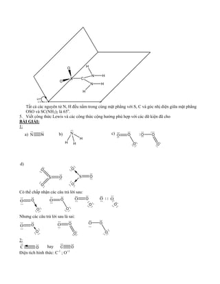 S 
O 
O 
C 
N H 
N H 
H 
H 
65o 
Tất cả các nguyên tử N, H đều nằm trong cùng mặt phẳng với S, C và góc nhị diện giữa mặt phẳng 
OSO và SC(NH2)2 là 65o. 
5. Viết công thức Lewis và các công thức cộng hưởng phù hợp với các dữ kiện đã cho 
BÀI GIẢI: 
1: 
O O 
O 
O O 
O 
a) N N b) N c) 
H H 
H 
d) 
S O 
O 
O 
S 
O 
O 
O 
Có thể chấp nhận các câu trả lời sau: 
O O 
O 
O O 
O 
O O 
O 
O 
O 
O 
Nhưng các câu trả lời sau là sai: 
O O 
O 
O O 
O 
O O 
O 
2: 
C O hay C O 
Điện tích hình thức: C-1 ; O+1 
 