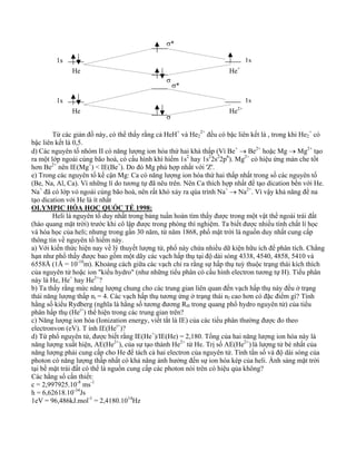 σ* 
1s 1s 
He He+ 
σ 
σ* 
1s 1s 
He He2+ 
σ 
Từ các giản đồ này, có thể thấy rằng cả HeH+ và He2 
2+ đều có bậc liên kết là , trong khi He2 
+ có 
bậc liên kết là 0,5. 
d) Các nguyên tố nhóm II có năng lượng ion hóa thứ hai khá thấp (Vì Be+ → Be2+ hoặc Mg → Mg2+ tạo 
ra một lớp ngoài cùng bão hoà, có cấu hình khí hiếm 1s2 hay 1s22s22p6). Mg2+ có hiệu ứng màn che tốt 
hơn Be2+ nên IE(Mg+) < IE(Be+). Do đó Mg phù hợp nhất với 'Z'. 
e) Trong các nguyên tố kế cận Mg: Ca có năng lượng ion hóa thứ hai thấp nhất trong số các nguyên tố 
(Be, Na, Al, Ca). Vì những lí do tương tự đã nêu trên. Nên Ca thích hợp nhất để tạo dication bền với He. 
Na+ đã có lớp vỏ ngoài cùng bão hoà, nên rất khó xảy ra qúa trình Na+ → Na2+. Vì vậy khả năng để na 
tạo dication với He là ít nhất 
OLYMPIC HÓA HỌC QUỐC TẾ 1998: 
Heli là nguyên tố duy nhất trong bảng tuần hoàn tìm thấy được trong một vật thể ngoài trái đất 
(hào quang mặt trời) trước khi cô lập được trong phòng thí nghiệm. Ta biết được nhiều tính chất lí học 
và hóa học của heli; nhưng trong gần 30 năm, từ năm 1868, phổ mặt trời là nguồn duy nhất cung cấp 
thông tin về nguyên tố hiếm này. 
a) Với kiến thức hiện nay về lý thuyết lượng tử, phổ này chứa nhiều dữ kiện hữu ích để phân tích. Chẳng 
hạn như phổ thấy được bao gồm một dãy các vạch hấp thụ tại độ dài sóng 4338, 4540, 4858, 5410 và 
6558Å (1Å = 10-10m). Khoảng cách giữa các vạch chỉ ra rằng sự hấp thụ tuỳ thuộc trạng thái kích thích 
của nguyên tử hoặc ion "kiểu hydro" (như những tiểu phân có cấu hình electron tương tự H). Tiểu phân 
này là He, He+ hay He2+? 
b) Ta thấy rằng mức năng lượng chung cho các trung gian liên quan đến vạch hấp thụ này đều ở trạng 
thái năng lượng thấp ni = 4. Các vạch hấp thụ tương ứng ở trạng thái nf cao hơn có đặc điểm gì? Tính 
hằng số kiểu Rydberg (nghĩa là hằng số tương đương RH trong quang phổ hydro nguyên tử) của tiểu 
phân hấp thụ (Hei+) thể hiện trong các trung gian trên? 
c) Năng lượng ion hóa (Ionization energy, viết tắt là IE) của các tiểu phân thường được đo theo 
electronvon (eV). T ính IE(Hei+)? 
d) Từ phổ nguyên tử, được biết rằng IE(He+)/IE(He) = 2,180. Tổng của hai năng lượng ion hóa này là 
năng lượng xuất hiện, AE(He2+), của sự tạo thành He2+ từ He. Trị số AE(He2+) là lượng tử bé nhất của 
năng lượng phải cung cấp cho He để tách cả hai electron của nguyên tử. Tính tần số và độ dài sóng của 
photon có năng lượng thấp nhất có khả năng ảnh hưởng đến sự ion hóa kép của heli. Ánh sáng mặt trời 
tại bề mặt trái đất có thể là nguồn cung cấp các photon nói trên có hiệu qủa không? 
Các hằng số cần thiết: 
c = 2,997925.10-8 ms-1 
h = 6,62618.10-34Js 
1eV = 96,486kJ.mol-1 = 2,4180.1014Hz 
 