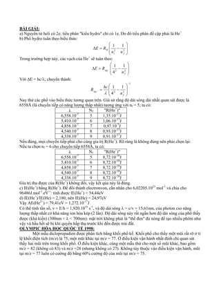 BÀI GIẢI: 
a) Nguyên tử heli có 2e; tiểu phân "kiểu hydro" chỉ có 1e. Do đó tiểu phân đề cập phải là He+ 
b) Phổ hydro tuân theo biểu thức: 
⎞ 
⎟ ⎟ 
⎠ 
⎛ 
⎜ ⎜ 
Δ = − 2 2 
H n n 
⎝ 
1 1 
i f 
E R 
Trong trường hợp này, các vạch của He+ sẽ tuân theo: 
⎞ 
⎟ ⎟ 
⎠ 
⎛ 
⎜ ⎜ 
1 
Δ = − − 2 2 
⎝ 
1 
4 
f 
He n 
E R 
Với ΔE = hc/λ, chuyển thành: 
1 
1 
1 
R hc 
= − + 
2 2 
4 
− 
⎞ 
⎟ ⎟ 
⎠ 
⎛ 
⎜ ⎜ 
⎝ 
f 
λ 
He n 
Nay thử các phổ vào biểu thức tương quan trên. Giả sử rằng độ dài sóng dài nhất quan sát được là 
6558Å (là chuyển tiếp có năng lượng thấp nhất) tương ứng với nf = 5; ta có: 
λ Nf "R(He+)" 
6,558.10-7 5 1,35.10-17J 
5,410.10-7 6 1,06.10-17J 
4,858.10-7 7 0,97.10-7J 
4,540.10-7 8 0,93.10-17J 
4,338.10-7 9 0,91.10-17J 
Nếu đúng, mọi chuyển tiếp phải cho cùng gía trị R(He+). Rõ ràng là không đúng nên phải chọn lại: 
Nếu ta chọn nf = 6 cho chuyển tiếp 6558Å, ta có: 
λ Nf "R(He+)" 
6,558.10-7 5 8,72.10-18J 
5,410.10-7 6 8,72.10-18J 
4,858.10-7 7 8,72.10-18J 
4,540.10-7 8 8,72.10-18J 
4,338.10-7 9 8,72.10-18J 
Gía trị thu được của R(He+) không đổi, vậy kết qủa này là đúng. 
c) IE(He+) bằng R(He+). Để đổi thành electronvon, cần nhân cho 6,02205.1023 mol-1 và chia cho 
96486J.mol-1.eV-1: tính được IE(He+) = 54,44eV 
d) IE(He+)/IE(He) = 2,180; nên IE(He) = 24,97eV 
Vậy AE(He2+) = 79,41eV = 1,272.10-17J 
Có thể tính tần số, ν = E/h = 1,920.1016 s-1, và độ dài sóng λ = c/v = 15,61nm, của photon cso năng 
lượng thấp nhất có khả năng ion hóa kép (2 lần). Độ dài sóng này rất ngắn hơn độ dài sóng của phổ thấy 
được (khả kiến) (300nm < λ < 700nm): mặt trời không phải là "thể đen" đủ nóng để tạo nhiều phôtn như 
vậy và hầu hết sẽ bị khí quyển hấp thụ trước khi đến được trái đất. 
OLYMPIC HÓA HỌC QUỐC TẾ 1998: 
Một mẫu diclopropadien được phân tích bằng khối phổ kế. Khối phổ cho thấy một mũi rất rõ ở tỉ 
lệ khối:điện tích (m/z) là 75, một mũi khác tại m/z = 77. Ở điều kiện vận hành nhất định chỉ quan sát 
thấy hai mũi trên trong khối phổ. Ở điều kiện khác, cùng một mẫu thử cho một số mũi khác, bao gồm 
m/z = 82 (không có 83) và m/z =28 (nhưng không có 27). Không tùy thuộc vào điều kiện vận hành, mũi 
tại m/z = 77 luôn có cường độ bằng 60% cường độ của mũi tại m/z = 75. 
 
