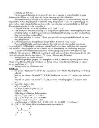 Có những giả thiết sau: 
Các ion quan sát được đều là ion dương 1+ được tạo ra trực tiếp từ sự ion hóa phân tích của 
diclopropadien, không xảy ra bất kỳ sự dời chuyển nào trong qúa trình phân mảnh. 
Diclopropadien được điều chế từ các nguyên tố cacbon, hydro và clo theo cách không được rõ 
ràng: các hóa chất sử dụng được biết có chứa một lượng đồng vị với tỉ lệ khác với tỉ lệ thường gặp của 
hidro, cacbon và clo nhưng chỉ chứa các đồng vị bền. Hơn nữa, cũng không chuẩn bị để xác định loại 
đồng vị của các nguyên tử cụ thể trong phân tử. 
a) Công thức hóa học của các ion dò thấy tại m/z = 75 và 77 là gì? 
b) Tính thành phần phần trăm các đồng vị có trong mẫu diclopropadien? Tính thành phần phần trăm 
mỗi đồng vị phân của diclopropadien (đồng vị phân là các chất có cùng công thức hóa học nhưng 
khác nhau các đồng vị thành phần). 
c) Khối lượng mol phân tử của mẫu? Để đơn giản, giả thiết rằng nguyên tử khối của mỗi hạt nhân 
đúng bằng số khối. 
d) Có thể xác định được đồng phân của diclopropadien đã khảo sát ở đây không? 
Phương pháp khối phổ truyền thống gần đây được phát triển với phương pháp khối phổ tia 
electron (ESMS). ESMS chỉ khác với phương pháp khối phổ truyền thống ở chỗ dung dịch phun vào 
khối phổ kế và không có nguồn ion hóa. Kỹ thuật này chỉ dò tìm những ion có sẵn trong dung dịch. 
Ví dụ như một mẫu chứa tetrabutyl amoni bromua (trong dung môi trơ) được phun vào một 
ESMS cho một mũi tại m/z = 242 là mũi có cường độ mạnh nhất ứng với kiểu dò ion dương. Có hai mũi 
chính, với cường độ gần như nhau tại m/z = 79 và m/z = 81 trong kiểu dò ion âm. 
e) Những ion nào gây nên ba mũi trên? 
Một mẫu isopropanol (propan-2-ol) được phun vào thiết bị ESMS cho một mũi tại m/z = 61 là 
mũi có cường độ mạnh nhất ứng với kiểu dò ion dương. Mũi có cường độ mạnh nhất ứng với kiểu dò 
ion âm xuất hiện tại m/z = 59. 
f) Những ion nào gây nên hai mũi trên? 
BÀI GIẢI: 
a) Ion tại m/z = 82 phải là 12C35Cl35Cl. Sự vắng mặt của m/z = 83 cho thấy rằng không có 13C trong 
mẫu thử. 
Như vậy ion tại m/z = 28 phải là 12C12C2H2H. Sự vắng mặt của m/z = 27 cho thấy rằng không có 
1H. 
Như thế, ion tại m/z = 75 phải là 35Cl12C3 
2H2, và m/z = 77 là đồng vị phân 37Cl của tiểu phân 
này. 
b) I(m/z 77) = 0,6I(m/z 75) 
n(37Cl) = 0,6n(35Cl) 
%(37Cl) = [0,6/(1+0,6)].100 = 37,5% 
%(35Cl) = 62,5%. 
Có ba đồng vị phân trong điclopropadien 
%[C3D2(35Cl)2] = (62,5)2 = 39,06% 
%[C3D2 
35Cl37Cl] = 2.62,5.37,5 = 46,88% 
%[C3D2(37Cl)2] = (37,5)2 = 14,06% 
c) 1mol tương ứng với 0,3906.110,0 + 0,4688.112,0 + 0,1406.114,0 = 111,50g.mol-1. 
d) CCl2 
+ và CD2 
+ chỉ có thể có nếu cấu tạo của điclopropadien là: 
C C 
Cl 
Cl 
C 
D 
D 
 