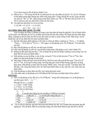 Vị trí lượn sóng là chỗ cắt để tạo thành 2 ion. 
e) Mũi tại m/z = 242 trong chế độ dò ion dương là do các tiểu phân (C4H9)4N+ (C16H36N=242amu) 
là tiểu phân mang điện dương duy nhất trong dung dịch. Trong chế độ dò ion âm, quan sát thấy 
các mũi do 79Br- và 81Br-. Hàm lượng trong thiên nhiên của 79Br và 81Br theo thứ tự là 50,7% và 
49,3% nên hai mũi này nhất thiết có độ cao như nhau. 
f) Các phổ này phù hợp với sự tự ion hóa: 
→ − + + 3 7 3 7 3 7 2 C H OH C H O C H OH 
m/z = 59,1 m/z = 61,1 
OLYMPIC HÓA HỌC QUỐC TẾ 1998: 
Việc sử dụng các đồng vị phóng xạ trong y học hạt nhân đã tăng lên gấp đôi. Các kỹ thuật chiếu 
xạ bao gồm việc bắn phá các nơi có sự phân chia tế bào để tiêu diệt chúng. Kỹ thuật ảnh hạt nhân dùng 
đồng vị phóng xạ để tìm hiểu chi tiết sự trao đổi chất của một cơ quan trong cơ thể. Một trong các kỹ 
thuật như vậy là xác định thể tích máu của bệnh nhân. 
a) Ba hợp chất dược phẩm phóng xạ lần lượt có chứa các đồng vị phóng xạ 71Zn (t1/2 = 2,4 phút); 
67Ga(t1/2 = 78,25 giờ) và 68Ge (t1/2 = 287 ngày) với độ phóng xạ là 7,0.107Bq/mL. Với mỗi chất 
nói trên 
(i). Hãy tính độ phóng xạ mỗi mL sau thời gian 30 phút. 
(ii). Hãy tính độ phóng xạ mỗi mL sau khi pha loãng dược chất phóng xạ từ 1,0mL thành 25L. 
b) Không kể đến hiệu ứng hóa học, 67Ga có thuận lợi gì hơn hai đồng vị phóng xạ kia trong việc xác 
định thể tích máu của bệnh nhân.? 
c) Kiểu phóng xạ của ba đồng vị này là bức xạ hạt β (71Zn) và bắt electron (67Ga và 68Ge). Sản 
phẩm của qúa trình phóng xạ này là gì? 
d) Một dược sĩ điều chế gali xitrat (GaC6H5O6.3H2O) từ một mẫu gali đã làm giàu 67Ga (5,0.10-5 
mol % 67Ga; 10,25mg Ga tổng cộng). Sự tổng hợp gali xitrat là định lượng; tiếp theo sự tổng 
hợp, dược chất phóng xạ được hòa tan trong 100mL nước. Tám giờ sau khi 67Ga được điều chế 
lần đầu, 1mL dung dịch được tiêm vào tĩnh mạch bệnh nhân và sau 1giờ lấy 1mL mẫu máu của 
bệnh nhân. 
(i). Tính độ phóng xạ (theo Bq) của liều 1mL dung dịch gali xitrat. 
(ii). Nếu mẫu máu có độ phóng xạ là 105,6Bq thì thể tích máu của bệnh nhân là bao nhiêu? 
BÀI GIẢI: 
a) Nếu coi độ phóng xạ lúc đầu là Io (7,0.107Bq.mL-1 trong mỗi trường hợp) và It là độ phóng xạ 
sau thời gian t thì It = t / t1/ 2 
oI e− . 
Nếu đổi tất cả t1/2 ra phút: 
t1/2 (67Ga) = 4,695.103ph. 
t1/2 (68Ge) = 4,133.105ph. 
Nay có thể xác định được 
i) It 
ii) It sau khi pha loãng [trị số sau bằng (1/2500) trị số trước]. 
Đồng vị It(Bq.mL-1) It sau khi pha loãng (Bq.mL-1) 
71Zn 261 0,104 
67Ga 6,96.107 2,78.104 
68Ge 6,9995.107 2,80.104 
b) 71Zn có chu kỳ bán hủy qúa nhỏ nên hoạt tính không kéo dài: sau 30 phút hầu như phản ứng đã 
ngừng lại. Tốc độ đếm, nhất là sau khi pha loãng vào máu bệnh nhân là qúa nhỏ để có thể đo 
 