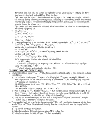 được chính xác. Hơn nữa, chu kỳ bán hủy ngắn như vậy có nghĩa là đồng vị sử dụng cần được 
tổng hợp cho từng bệnh nhân vì không thể để lâu được. 
68Ge có trở ngại trái ngược: vẫn còn hoạt tính sau 30 phút và với chu kỳ bán hủy gần 1 năm nó 
vẫn còn duy trì hoạt tính trong một thời gian dài. Nếu đồng vị vẫn còn trong cơ thể, bệnh nhân sẽ 
chịu tác dụng chiếu xạ cao qúa mức chiụ đựng trong suốt thời gian ấy, gây các hậu qủa nghiêm 
trọng về thương tổn tế bào, v.v… 
67Ga có thời gian sống đủ để thực hiện phép đo thể tích máu tin cậy được với một lượng tương 
đối nhỏ vật liệu phóng xạ. 
c) Các phản ứng: 
( γ 
) 
( ) 
Zn Ga e 
Ga e Zn 
+ → + 
γ 
( ) 
68 
31 
− 
0 
1 
68 
32 
67 
30 
0 
1 
67 
31 
0 
1 
71 
31 
71 
30 
+ → + 
γ 
→ + + 
− 
− 
Ge e Ga 
d) i) Dược phẩm phóng xạ lúc đầu chứa 1,47.10-4 mol Ga, nghĩa là (1,47.10-4.5,0.10-7) = 7,35.10-11 
mol 67Ga hay 4,43.1013 nguyên tử của đồng vị này. 
Với sự phân rã phóng xạ, tốc độ phản ứng có bậc 1 
v = It = knt(67Ga) 
k = ln2/t1/2 = 2,461.10-6s-1 và Io = 1,09.108Bq (trong 100mL ở t = 0) 
Với liều 1mL tại t = 8 giờ 
It = t / t1/ 2 
oI e− .Vlìêu/Vtổng cộng = 9,84.105Bq. 
ii) Độ phóng xạ của liều 1mL còn lại sau 1 giờ nữa sẽ bằng 
It = 9,72.105Bq 
So sánh độ phóng xạ này với độ phóng xạ lúc đầu của 1mL mẫu máu thu được hệ số pha 
loãng = 9,72.105/105,6 = 9201 
Thể tích máu của bệnh nhân như vậy bằng 9,20L. 
OLYMPIC HÓA HỌC QUỐC TẾ 1999: 
a) Chuỗi phân rã thiên nhiên 238U92 → 206Pb82 bao gồm một số phân rã anpha và beta trong một loạt các 
bước kế tiếp. 
i) Hai bước đầu tiên bao gồm 234Th90 (t1/2 = 24,10 ngày) và 234Pa91 (t1/2 = 6,66 giờ). Hãy viết các 
phản ứng hạt nhân của hai bước đầu tiên trong sự phân rã của 238U và tính tổng động năng theo 
MeV của các sản phẩm phân rã. 
Các khối lượng nguyên tử bằng: 238U = 238,05079u; 234Th = 234,04360u; 234Pa = 234,04332u và 
4He = 4,00260u. 
1u = 931,5MeV và mn = 1,00867u; 1MeV = 1,602.10-13J. 
ii) Phân rã kế tiếp của 238U dẫn đến 226Ra88 (t1/2 = 1620 năm) mà sau đó bức xạ các hạt anpha để tạo 
thành 222Rn (t1/2 = 3,83 ngày). Nếu một thể tích mol của radon trong điều kiện này là 25,0L thì 
thể tích của radon ở cân bằng bền với 1,00kg radi là bao nhiêu? 
iii) Hoạt độ của một mẫu phóng xạ của một phân tử trong chuỗi 238U giảm 10 lần sau 12,80 ngày. 
Hãy tìm hằng số phân rã và chu kỳ bán hủy của nó. 
b) Trong sự phân hạch nhị nguyên cảm ứng nơtron của 235U92, cuối cùng thường thu được hai sản phẩm 
bền là 98Mo42 và 136Xe54. Giả sử rằng các hạt này được tạo ra từ qúa trình phân hạch nguyên thủy, 
hãy tìm: 
i) Hạt cơ bản nào được phóng thích. 
ii) Năng lượng phóng thích mỗi phân hạch theo MeV và theo Jun. 
iii) Năng lượng phóng thích từ mỗi gam 235U theo đơn vị kWh. 
 