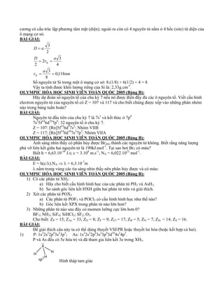 cương có cấu trúc lập phương tâm mặt (diện), ngoài ra còn có 4 nguyên tử nằm ở 4 hốc (site) tứ diện của 
ô mạng cơ sở. 
BÀI GIẢI: 
D a 
3 
= 
D r a 
2 3 
= = 
r a nm 
Si 
Si 
0,118 
8 
3 
4 
2 
2 
= = 
Số nguyên tử Si trong một ô mạng cơ sở: 8.(1/8) + 6(1/2) + 4 = 8 
Vậy ta tính được khối lượng riêng của Si là: 2,33g.cm-3. 
OLYMPIC HÓA HỌC SINH VIÊN TOÀN QUÓC 2005 (Bảng B): 
Hãy dự đoán số nguyên tố của chu kỳ 7 nếu nó được điền đầy đủ các ô nguyên tố. Viết cấu hình 
electron nguyên tử của nguyên tố có Z = 107 và 117 và cho biết chúng được xếp vào những phân nhóm 
nào trong bảng tuần hoàn? 
BÀI GIẢI: 
Nguyên tử đầu tiên của chu kỳ 7 là 7s1 và kết thúc ở 7p6 
7s25f146d107p6: 32 nguyên tố ở chu kỳ 7. 
Z = 107: [Rn]5f146d57s2: Nhóm VIIB 
Z = 117: [Rn]5f146d107s27p5: Nhóm VIIA 
OLYMPIC HÓA HỌC SINH VIÊN TOÀN QUÓC 2005 (Bảng B): 
Ánh sáng nhìn thấy có phân hủy được Br2(k) thành các nguyên tử không. Biết rằng năng lượng 
phá vỡ liên kết giữa hai nguyên tử là 190kJ.mol-1. Tại sao hơi Br2 có màu? 
Biết h = 6,63.10-34 J.s; c = 3.108 m.s-1; NA = 6,022.1023 mol-1. 
BÀI GIẢI: 
E = h(c/λ).NA ⇒ λ = 6,3.10-7m 
λ nằm trong vùng các tia sáng nhìn thấy nên phân hủy được và có màu: 
OLYMPIC HÓA HỌC SINH VIÊN TOÀN QUÓC 2005 (Bảng B): 
1) Có các phân tử XH3: 
a) Hãy cho biết cấu hình hình học của các phân tử PH3 và AsH3. 
b) So sánh góc liên kết HXH giữa hai phân tử trên và giải thích. 
2) Xét các phân tử POX3 
a) Các phân tử POF3 và POCl3 có cấu hình hình học như thế nào? 
b) Góc liên kết XPX trong phân tử nào lớn hơn? 
3) Những phân tử nào sau đây có momen lưỡng cực lớn hơn 0? 
BF3; NH3; SiF4; SiHCl3; SF2; O3. 
Cho biết: ZP = 15; ZAs = 33; ZO = 8; ZF = 9; ZCl = 17; ZB = 5; ZN = 7; ZSi = 14; ZS = 16. 
BÀI GIẢI: 
Để giải thích câu này ta có thể dùng thuyết VSEPR hoặc thuyết lai hóa (hoặc kết hợp cả hai). 
1) P: 1s22s22p63s23p3; As: 1s22s22p63s23p63d104s24p3. 
P và As đều có 5e hóa trị và đã tham gia liên kết 3e trong XH3. 
X 
H 
H 
H 
sp3 
Hình tháp tam giác 
 