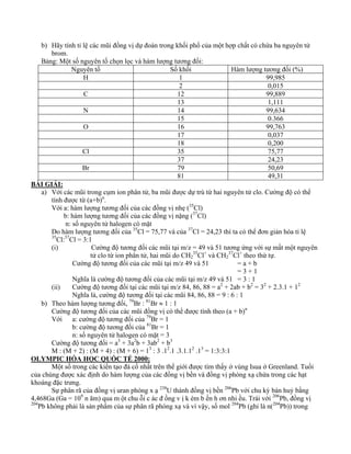 b) Hãy tính tỉ lệ các mũi đồng vị dự đoán trong khối phổ của một hợp chất có chứa ba nguyên tử 
brom. 
Bảng: Một số nguyên tố chọn lọc và hàm lượng tương đối: 
Nguyên tố Số khối Hàm lượng tương đối (%) 
H 1 99,985 
2 0,015 
C 12 99,889 
13 1,111 
N 14 99,634 
15 0.366 
O 16 99,763 
17 0,037 
18 0,200 
Cl 35 75,77 
37 24,23 
Br 79 50,69 
81 49,31 
BÀI GIẢI: 
a) Với các mũi trong cụm ion phân tử, ba mũi được dự trù từ hai nguyên tử clo. Cường độ có thể 
tính được từ (a+b)n. 
Với a: hàm lượng tương đối của các đồng vị nhẹ (35Cl) 
b: hàm lượng tương đối của các đồng vị nặng (37Cl) 
n: số nguyên tử halogen có mặt 
Do hàm lượng tương đối của 35Cl = 75,77 và của 37Cl = 24,23 thì ta có thể đơn giản hóa tỉ lệ 
35Cl:37Cl = 3:1 
(i) Cường độ tương đối các mũi tại m/z = 49 và 51 tương ứng với sự mất một nguyên 
tử clo từ ion phân tử, hai mũi do CH2 
35Cl+ và CH2 
37Cl+ theo thứ tự. 
Cường độ tương đối của các mũi tại m/z 49 và 51 = a + b 
= 3 + 1 
Nghĩa là cường độ tương đối của các mũi tại m/z 49 và 51 = 3 : 1 
(ii) Cường độ tương đối tại các mũi tại m/z 84, 86, 88 = a2 + 2ab + b2 = 32 + 2.3.1 + 12 
Nghĩa là, cường độ tương đối tại các mũi 84, 86, 88 = 9 : 6 : 1 
b) Theo hàm lượng tương đối, 79Br : 81Br ≈ 1 : 1 
Cường độ tương đối của các mũi đồng vị có thể được tính theo (a + b)n 
Với a: cường độ tương đối của 79Br = 1 
b: cường độ tương đối của 81Br = 1 
n: số nguyên tử halogen có mặt = 3 
Cường độ tương đối = a3 + 3a2b + 3ab2 + b3 
M : (M + 2) : (M + 4) : (M + 6) = 13 : 3 .12.1 .3.1.12 .13 = 1:3:3:1 
OLYMPIC HÓA HỌC QUỐC TẾ 2000: 
Một số trong các kiến tạo đá cố nhất trên thế giới được tìm thấy ở vùng Isua ở Greenland. Tuổi 
của chúng được xác định do hàm lượng của các đồng vị bền và đồng vị phóng xạ chứa trong các hạt 
khoáng đặc trưng. 
Sự phân rã của đồng vị uran phóng x ạ 238U thành đồng vị bền 206Pb với chu kỳ bán huỷ bằng 
4,468Ga (Ga = 109 n ăm) qua m ột chu ỗi c ác đ ồng v ị k ém b ền h ơn nhi ều. Trái với 206Pb, đồng vị 
204Pb không phải là sản phẩm của sự phân rã phóng xạ và vì vậy, số mol 204Pb (ghi là n(204Pb)) trong 
 